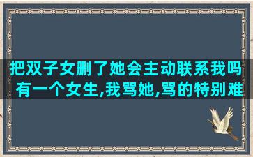 把双子女删了她会主动联系我吗 有一个女生,我骂她,骂的特别难听,她居然不把我删了,为啥